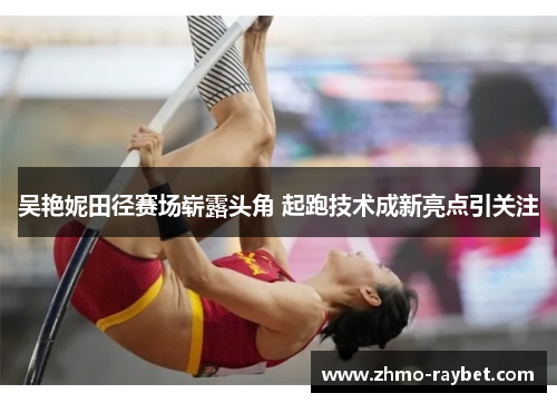 吴艳妮田径赛场崭露头角 起跑技术成新亮点引关注 吴艳妮田径赛场崭露头角 起跑技术成新亮点引关注