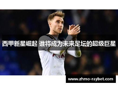 西甲新星崛起 谁将成为未来足坛的超级巨星 西甲新星崛起 谁将成为未来足坛的超级巨星