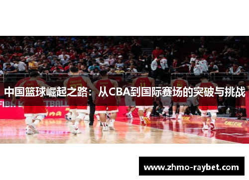 中国篮球崛起之路:从CBA到国际赛场的突破与挑战 中国篮球崛起之路:从CBA到国际赛场的突破与挑战