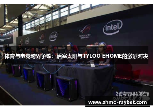 体育与电竞跨界争锋:活塞太阳与TYLOO EHOME的激烈对决 体育与电竞跨界争锋:活塞太阳与TYLOO EHOME的激烈对决