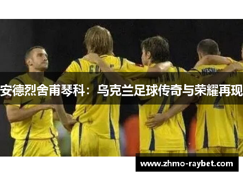 安德烈舍甫琴科:乌克兰足球传奇与荣耀再现 安德烈舍甫琴科:乌克兰足球传奇与荣耀再现