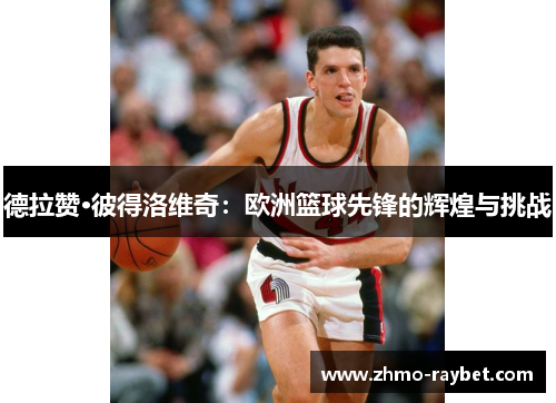 德拉赞·彼得洛维奇:欧洲篮球先锋的辉煌与挑战 德拉赞·彼得洛维奇:欧洲篮球先锋的辉煌与挑战